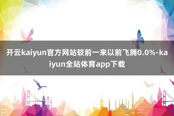 开云kaiyun官方网站较前一来以前飞腾0.0%-kaiyun全站体育app下载