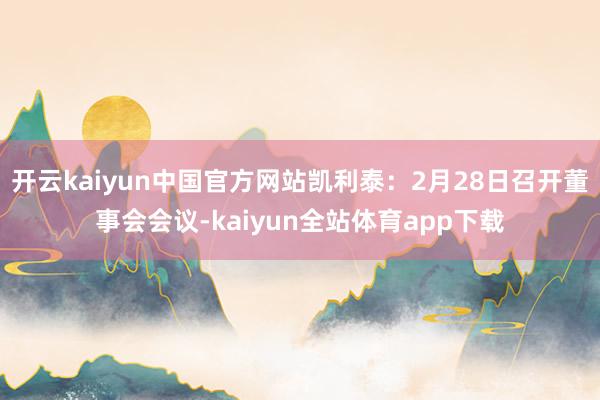 开云kaiyun中国官方网站凯利泰：2月28日召开董事会会议-kaiyun全站体育app下载