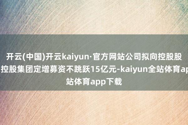 开云(中国)开云kaiyun·官方网站公司拟向控股股东广晟控股集团定增募资不跳跃15亿元-kaiyun全站体育app下载