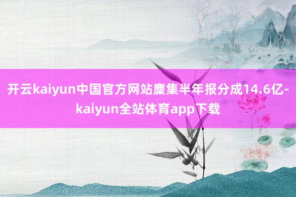 开云kaiyun中国官方网站麇集半年报分成14.6亿-kaiyun全站体育app下载