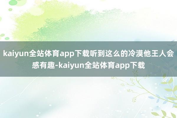 kaiyun全站体育app下载听到这么的冷漠他王人会感有趣-kaiyun全站体育app下载