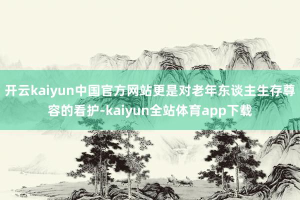 开云kaiyun中国官方网站更是对老年东谈主生存尊容的看护-kaiyun全站体育app下载