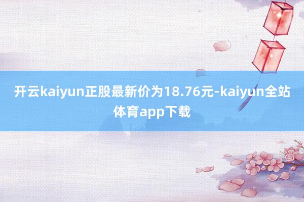 开云kaiyun正股最新价为18.76元-kaiyun全站体育app下载