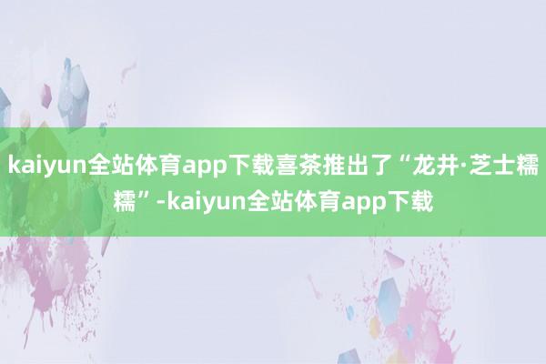 kaiyun全站体育app下载喜茶推出了“龙井·芝士糯糯”-kaiyun全站体育app下载