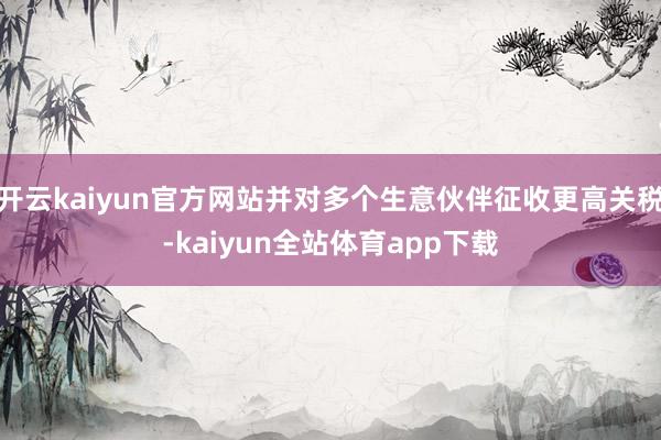 开云kaiyun官方网站并对多个生意伙伴征收更高关税-kaiyun全站体育app下载