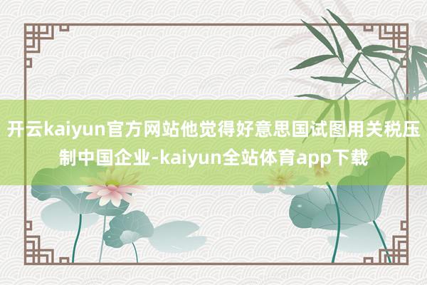 开云kaiyun官方网站他觉得好意思国试图用关税压制中国企业-kaiyun全站体育app下载