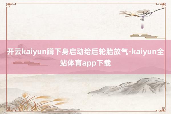 开云kaiyun蹲下身启动给后轮胎放气-kaiyun全站体育app下载