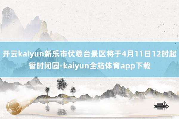 开云kaiyun新乐市伏羲台景区将于4月11日12时起暂时闭园-kaiyun全站体育app下载