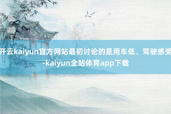 开云kaiyun官方网站最初讨论的是用车低、驾驶感受-kaiyun全站体育app下载