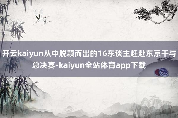 开云kaiyun从中脱颖而出的16东谈主赶赴东京干与总决赛-kaiyun全站体育app下载