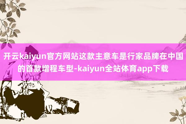 开云kaiyun官方网站这款主意车是行家品牌在中国的首款增程车型-kaiyun全站体育app下载