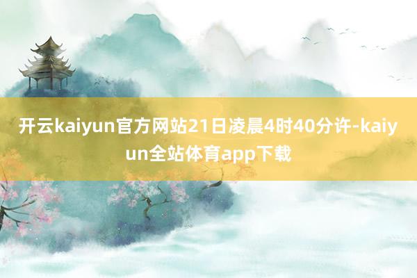 开云kaiyun官方网站21日凌晨4时40分许-kaiyun全站体育app下载