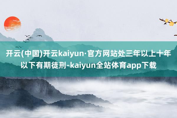 开云(中国)开云kaiyun·官方网站处三年以上十年以下有期徒刑-kaiyun全站体育app下载