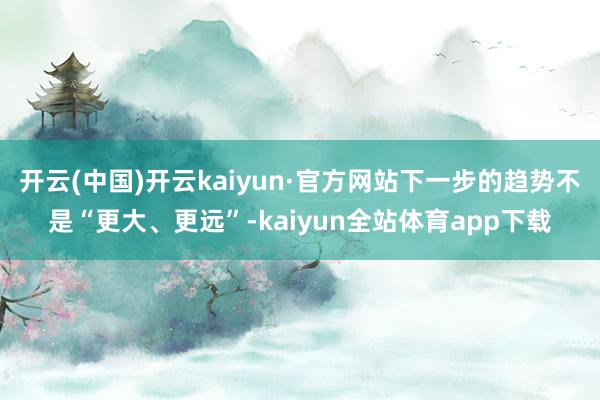 开云(中国)开云kaiyun·官方网站下一步的趋势不是“更大、更远”-kaiyun全站体育app下载