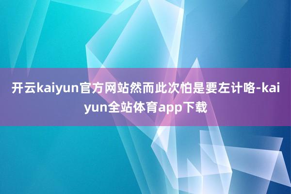 开云kaiyun官方网站然而此次怕是要左计咯-kaiyun全站体育app下载