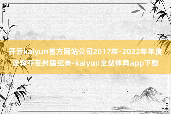 开云kaiyun官方网站公司2017年-2022年年度诠释存在舛错纪录-kaiyun全站体育app下载