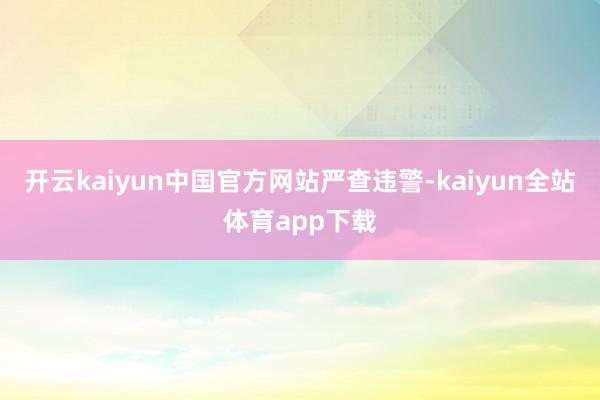 开云kaiyun中国官方网站　　严查违警-kaiyun全站体育app下载