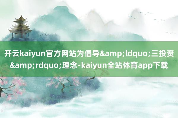 开云kaiyun官方网站为倡导&ldquo;三投资&rdquo;理念-kaiyun全站体育app下载