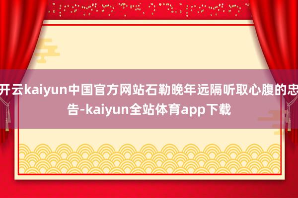 开云kaiyun中国官方网站石勒晚年远隔听取心腹的忠告-kaiyun全站体育app下载