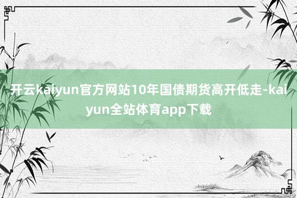 开云kaiyun官方网站10年国债期货高开低走-kaiyun全站体育app下载