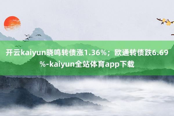 开云kaiyun晓鸣转债涨1.36%；欧通转债跌6.69%-kaiyun全站体育app下载