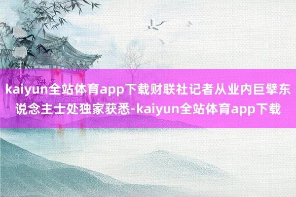 kaiyun全站体育app下载财联社记者从业内巨擘东说念主士处独家获悉-kaiyun全站体育app下载