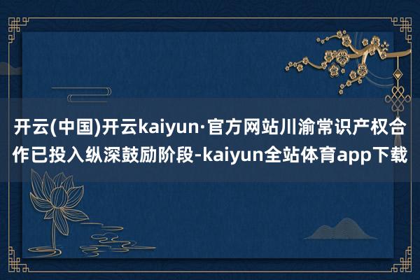 开云(中国)开云kaiyun·官方网站川渝常识产权合作已投入纵深鼓励阶段-kaiyun全站体育app下载