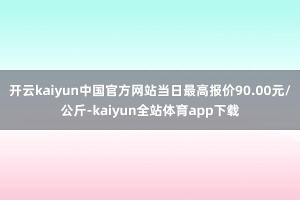 开云kaiyun中国官方网站当日最高报价90.00元/公斤-kaiyun全站体育app下载