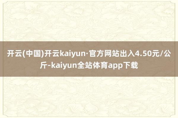 开云(中国)开云kaiyun·官方网站出入4.50元/公斤-kaiyun全站体育app下载