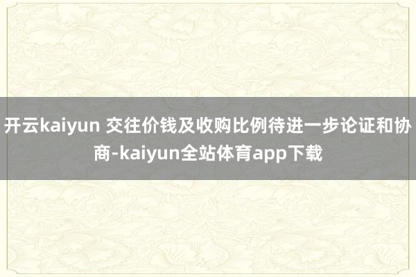 开云kaiyun 交往价钱及收购比例待进一步论证和协商-kaiyun全站体育app下载