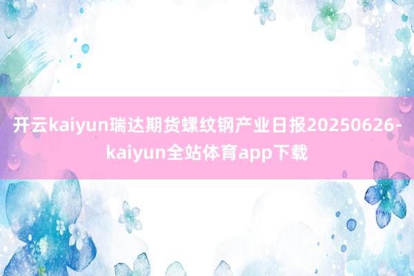 开云kaiyun瑞达期货螺纹钢产业日报20250626-kaiyun全站体育app下载