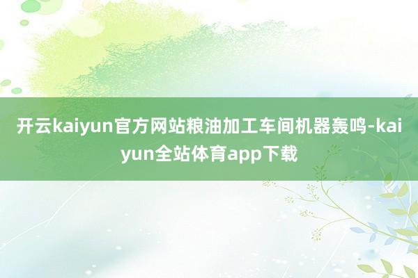 开云kaiyun官方网站粮油加工车间机器轰鸣-kaiyun全站体育app下载