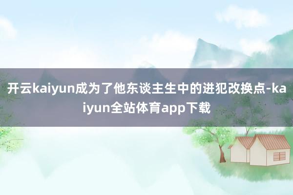 开云kaiyun成为了他东谈主生中的进犯改换点-kaiyun全站体育app下载