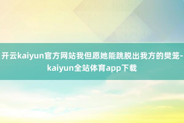 开云kaiyun官方网站我但愿她能跳脱出我方的樊笼-kaiyun全站体育app下载