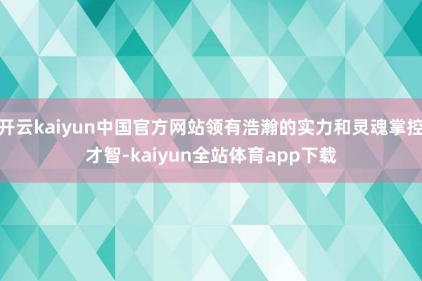开云kaiyun中国官方网站领有浩瀚的实力和灵魂掌控才智-kaiyun全站体育app下载