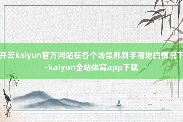 开云kaiyun官方网站在各个场景都到手落地的情况下-kaiyun全站体育app下载