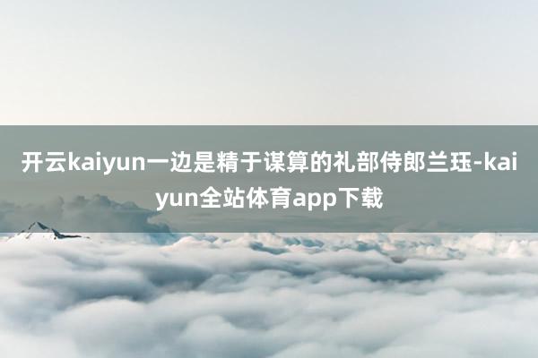 开云kaiyun一边是精于谋算的礼部侍郎兰珏-kaiyun全站体育app下载