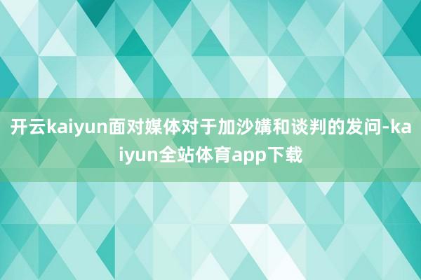 开云kaiyun面对媒体对于加沙媾和谈判的发问-kaiyun全站体育app下载
