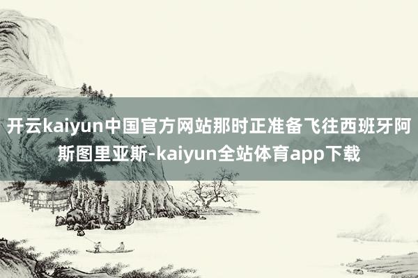 开云kaiyun中国官方网站那时正准备飞往西班牙阿斯图里亚斯-kaiyun全站体育app下载
