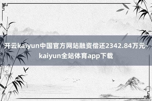 开云kaiyun中国官方网站融资偿还2342.84万元-kaiyun全站体育app下载