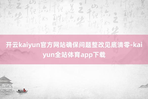 开云kaiyun官方网站确保问题整改见底清零-kaiyun全站体育app下载