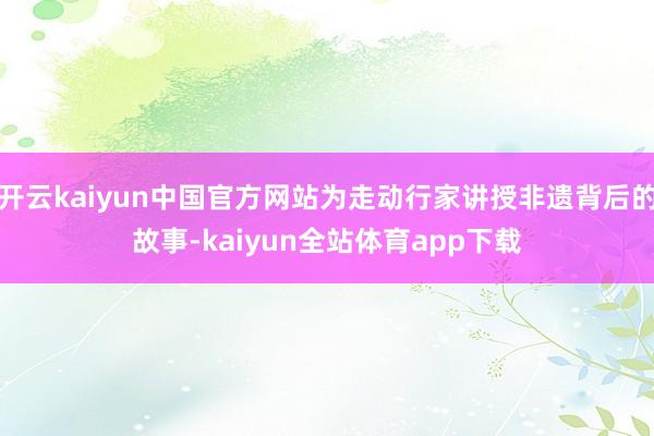 开云kaiyun中国官方网站为走动行家讲授非遗背后的故事-kaiyun全站体育app下载