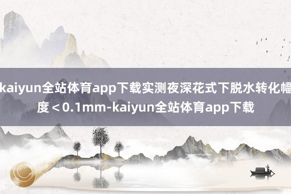 kaiyun全站体育app下载实测夜深花式下脱水转化幅度＜0.1mm-kaiyun全站体育app下载