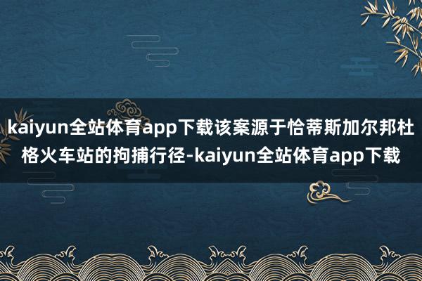 kaiyun全站体育app下载该案源于恰蒂斯加尔邦杜格火车站的拘捕行径-kaiyun全站体育app下载