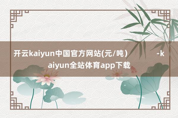 开云kaiyun中国官方网站(元/吨）            -kaiyun全站体育app下载