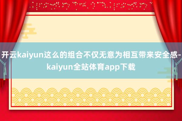 开云kaiyun这么的组合不仅无意为相互带来安全感-kaiyun全站体育app下载