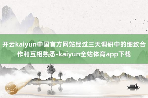 开云kaiyun中国官方网站经过三天调研中的细致合作和互相熟悉-kaiyun全站体育app下载