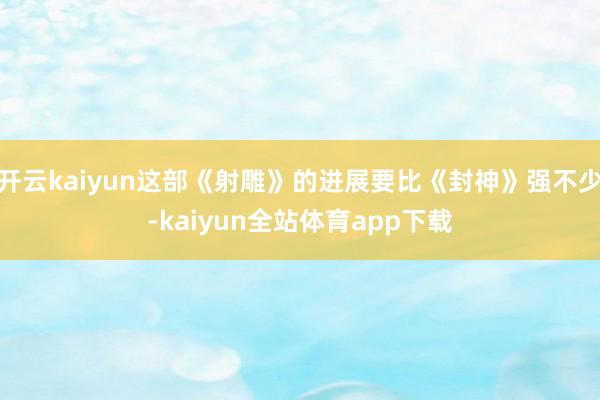 开云kaiyun这部《射雕》的进展要比《封神》强不少-kaiyun全站体育app下载