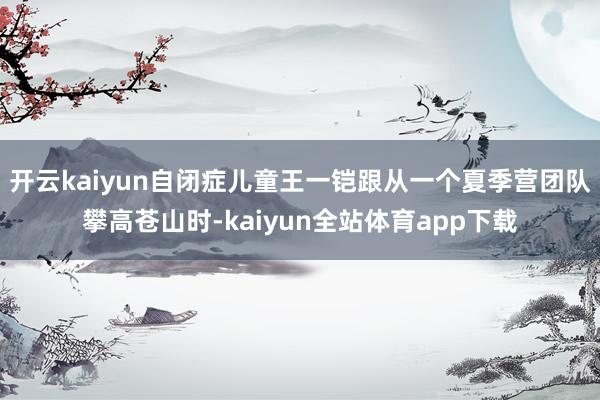 开云kaiyun自闭症儿童王一铠跟从一个夏季营团队攀高苍山时-kaiyun全站体育app下载