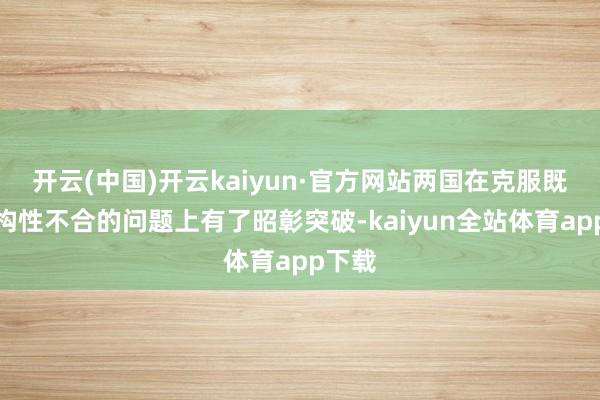 开云(中国)开云kaiyun·官方网站两国在克服既往结构性不合的问题上有了昭彰突破-kaiyun全站体育app下载